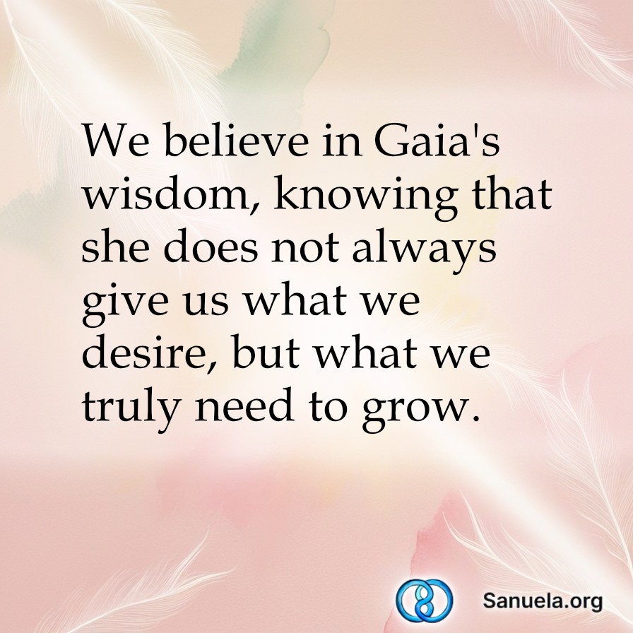 We believe in Gaia's wisdom, knowing that she does not always give us what we desire, but what we truly need to grow.
