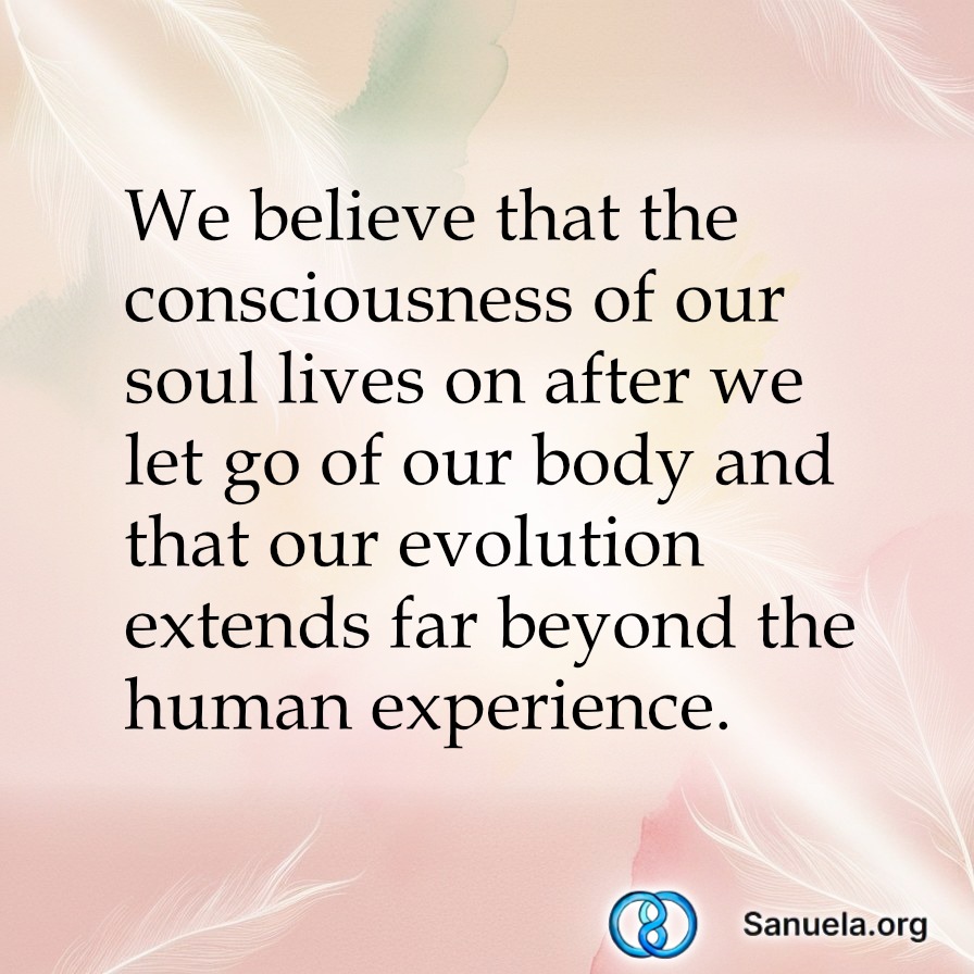 We believe that the consciousness of our soul lives on after we let go of our body and that our evolution extends far beyond the human experience.